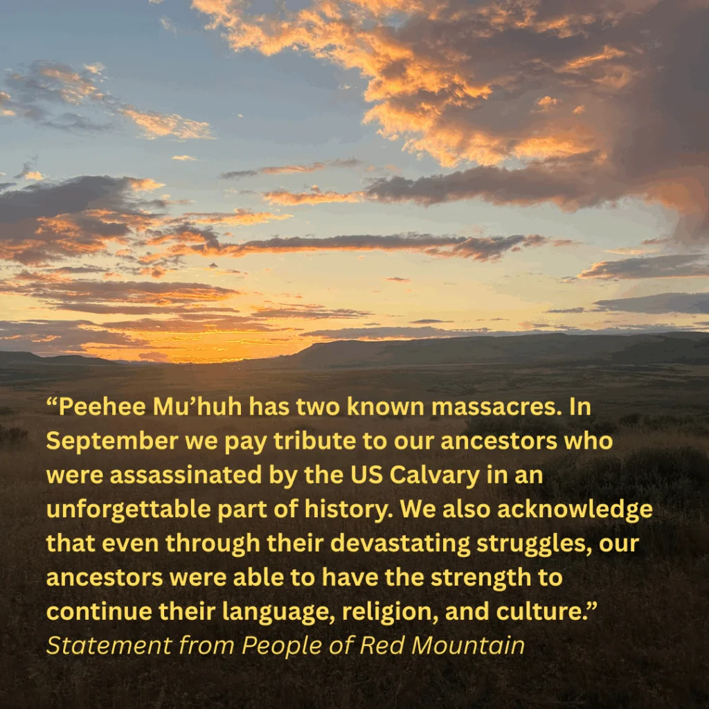 “Peehee Mu’huh has two known massacres. In September we pay tribute to our ancestors who were assassinated by the US Calvary in an unforgettable part of history. We also acknowledge that even through their devastating struggles, our ancestors were able to have the strength to continue their language, religion, and culture.” 
Statement from People of Red Mountain 