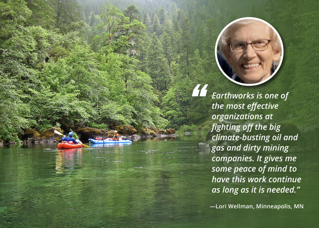 Quote from Lori Wellman of Minneapolis, Minnesota: Earthworks is one of the most effective organizations at fighting off the big climate-busting oil and gas and dirty mining companies. It gives me some peace of mind to have this work continue as long as it ois needed.